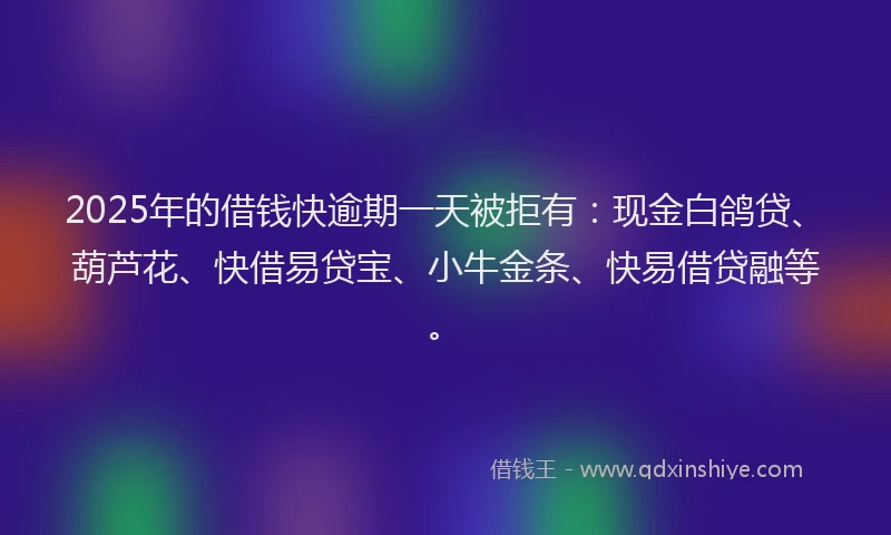 2025年的借钱快逾期一天被拒有：现金白鸽贷、葫芦花、快借易贷宝、小牛金条、快易借贷融等。