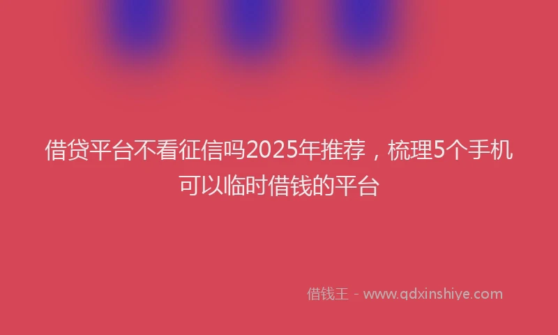 借贷平台不看征信吗2025年推荐,梳理5个手机可以临时借钱的平台