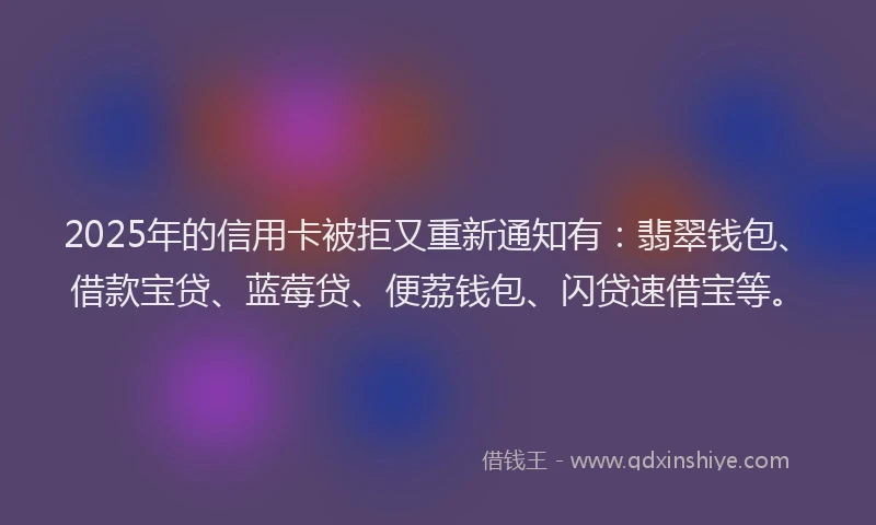 2025年的信用卡被拒又重新通知有：翡翠钱包、借款宝贷、蓝莓贷、便荔钱包、闪贷速借宝等。