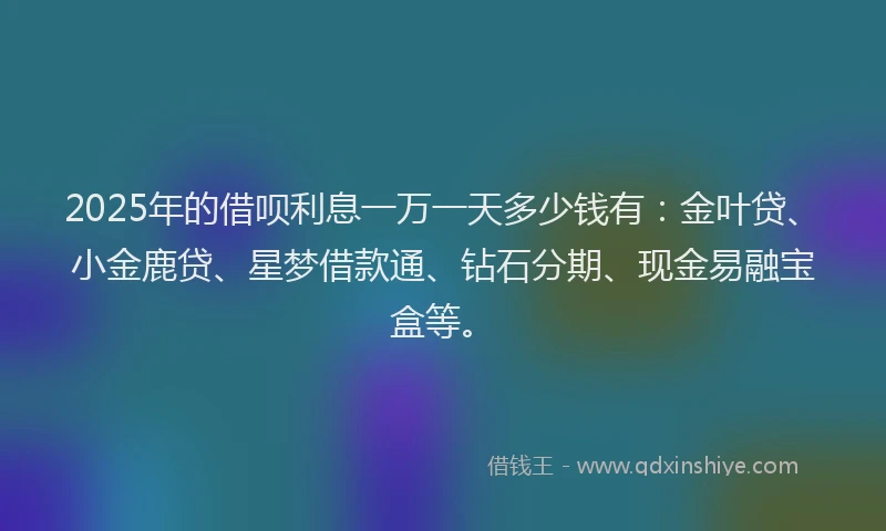 2025年的借呗利息一万一天多少钱有：金叶贷、小金鹿贷、星梦借款通、钻石分期、现金易融宝盒等。