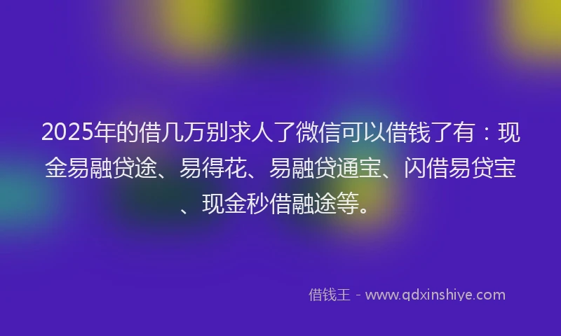 2025年的借几万别求人了微信可以借钱了有：现金易融贷途、易得花、易融贷通宝、闪借易贷宝、现金秒借融途等。