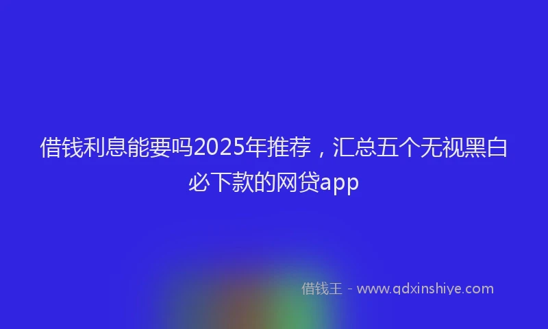 借钱利息能要吗2025年推荐,汇总五个无视黑白必下款的网贷app
