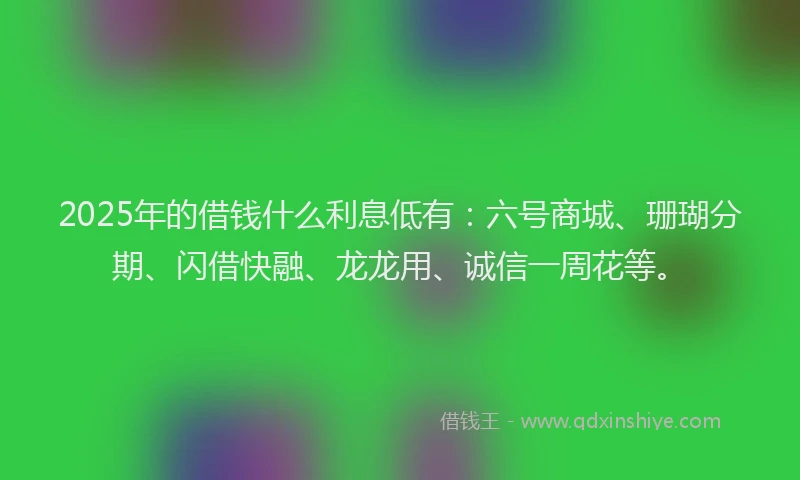 2025年的借钱什么利息低有：六号商城、珊瑚分期、闪借快融、龙龙用、诚信一周花等。