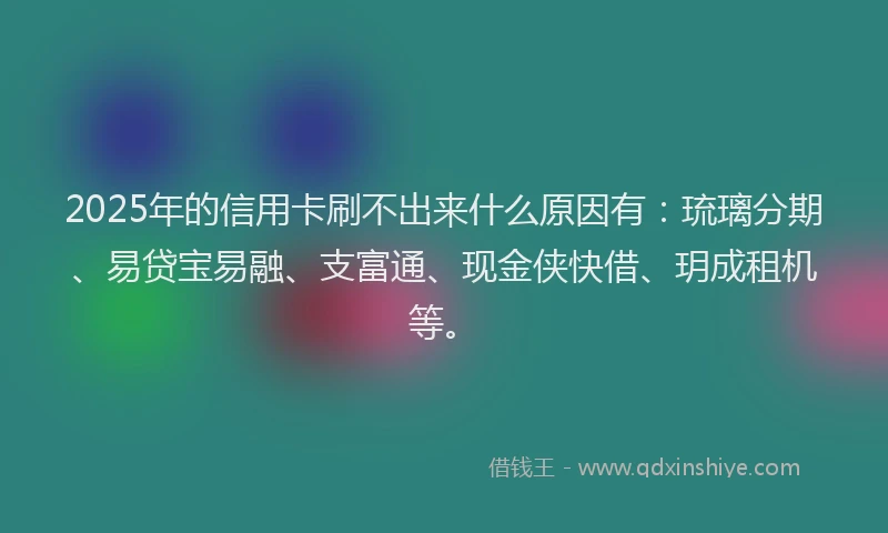 2025年的信用卡刷不出来什么原因有：琉璃分期、易贷宝易融、支富通、现金侠快借、玥成租机等。