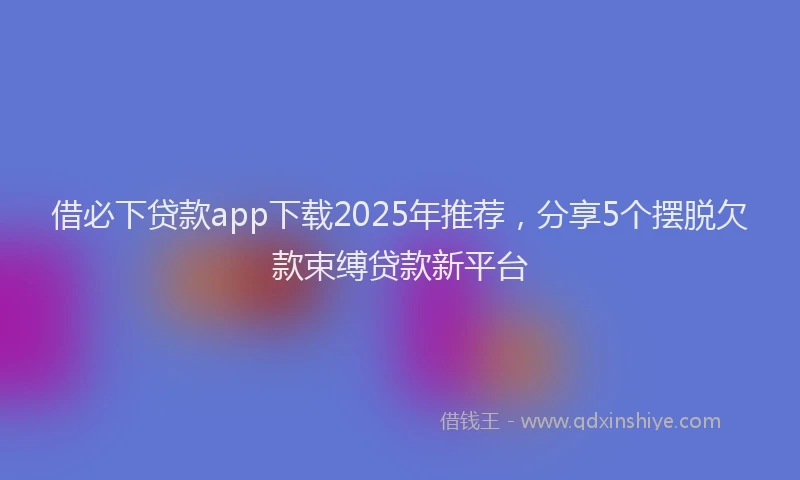 借必下贷款app下载2025年推荐，分享5个摆脱欠款束缚贷款新平台