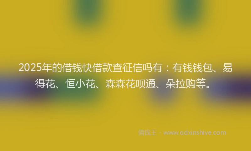 2025年的借钱快借款查征信吗有:有钱钱包、易得花、恒小花、森森花呗通、朵拉购等。