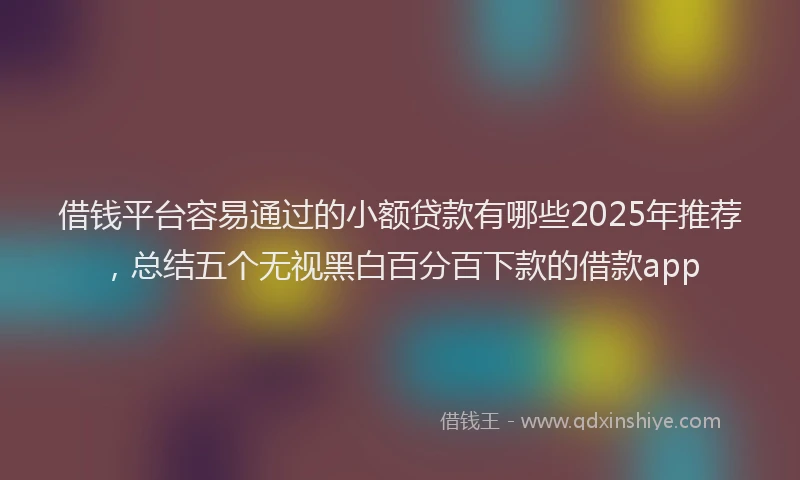 借钱平台容易通过的小额贷款有哪些2025年推荐，总结五个无视黑白百分百下款的借款app