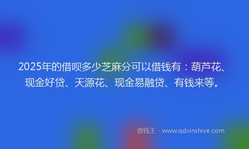 2025年的借呗多少芝麻分可以借钱有：葫芦花、现金好贷、天源花、现金易融贷、有钱来等。