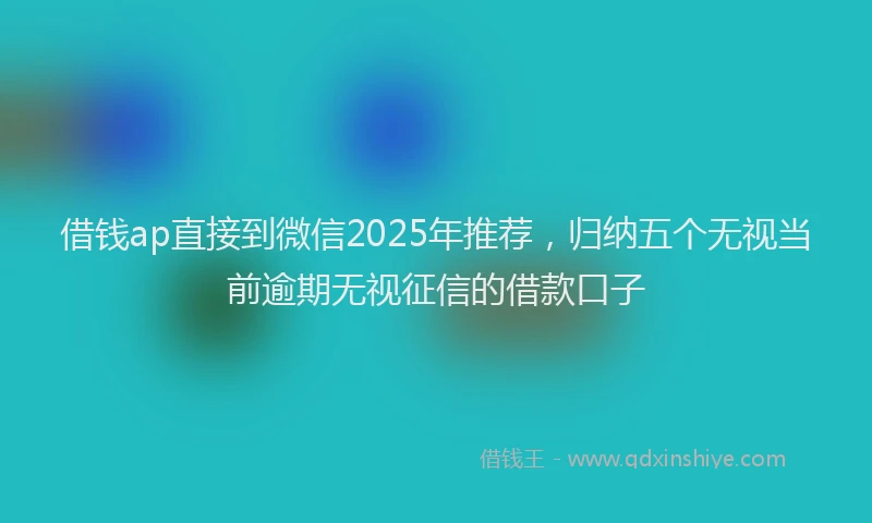 借钱ap直接到微信2025年推荐，归纳五个无视当前逾期无视征信的借款口子