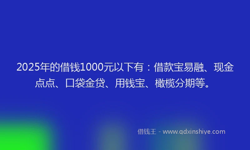 2025年的借钱1000元以下有：借款宝易融、现金点点、口袋金贷、用钱宝、橄榄分期等。