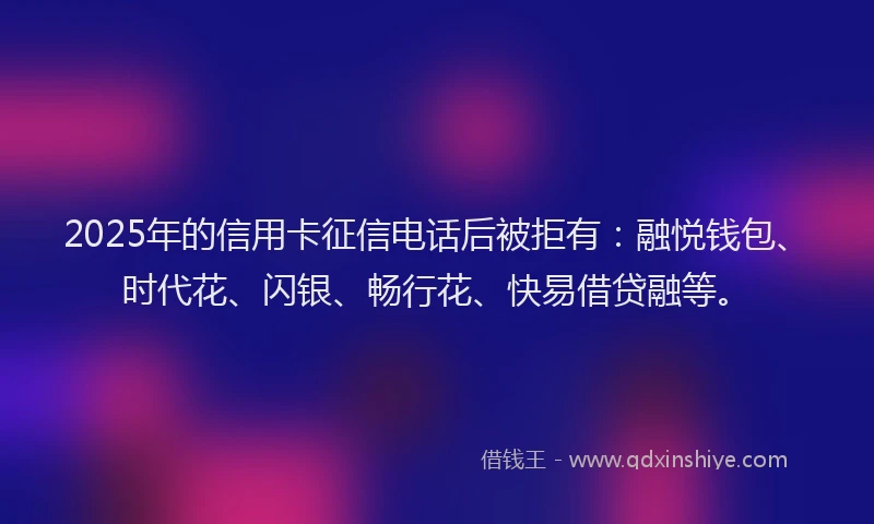 2025年的信用卡征信电话后被拒有：融悦钱包、时代花、闪银、畅行花、快易借贷融等。