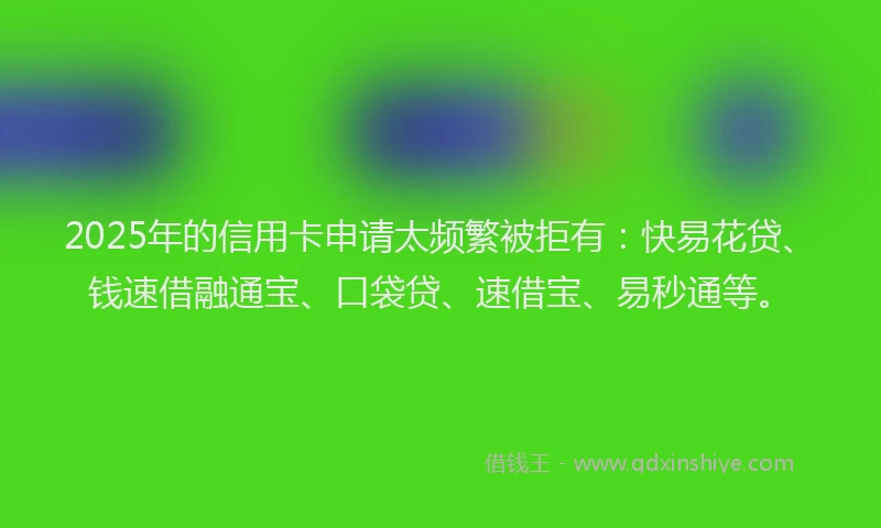 2025年的信用卡申请太频繁被拒有：快易花贷、钱速借融通宝、口袋贷、速借宝、易秒通等。