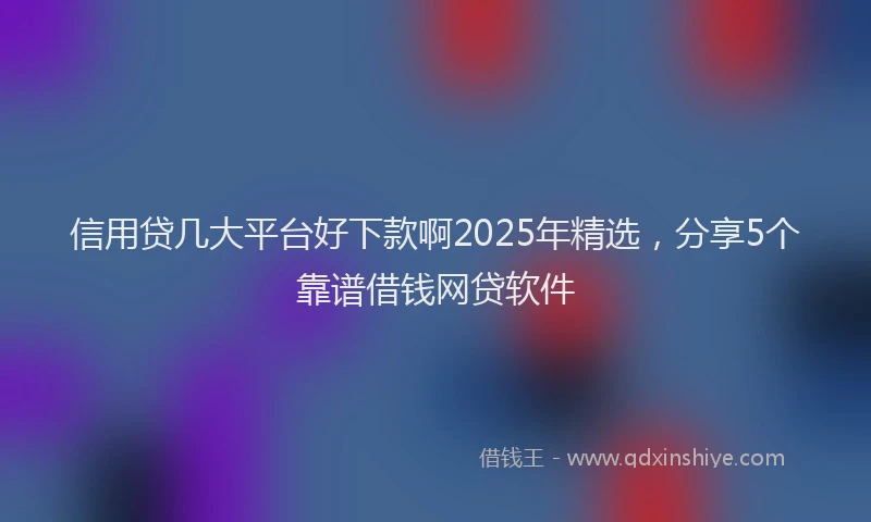 信用贷几大平台好下款啊2025年精选，分享5个靠谱借钱网贷软件