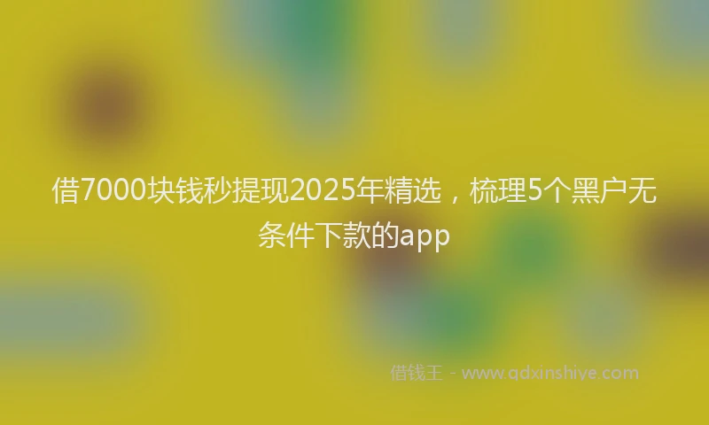 借7000块钱秒提现2025年精选，梳理5个黑户无条件下款的app