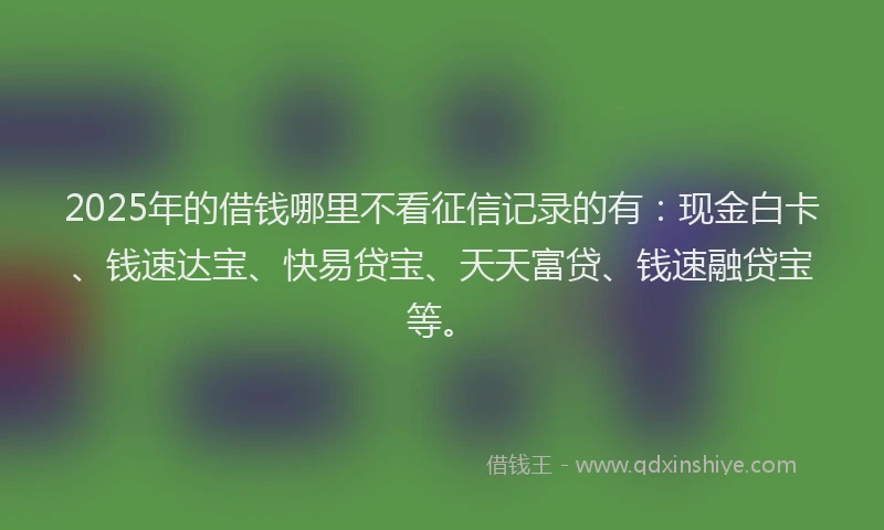 2025年的借钱哪里不看征信记录的有：现金白卡、钱速达宝、快易贷宝、天天富贷、钱速融贷宝等。