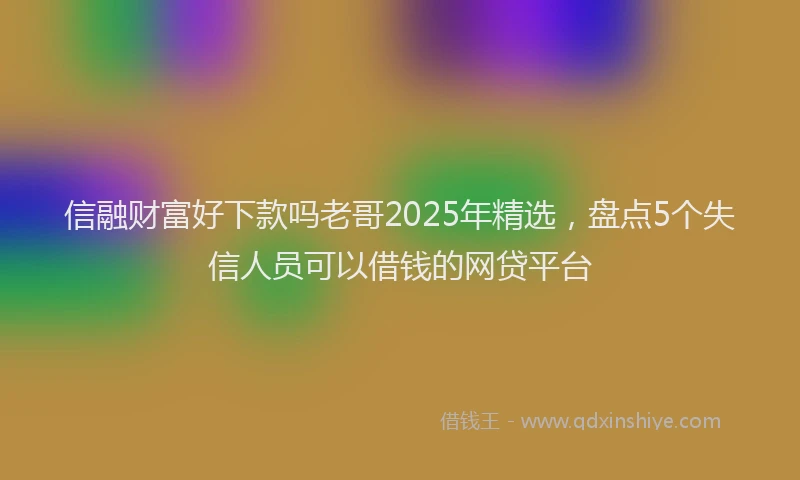 信融财富好下款吗老哥2025年精选，盘点5个失信人员可以借钱的网贷平台