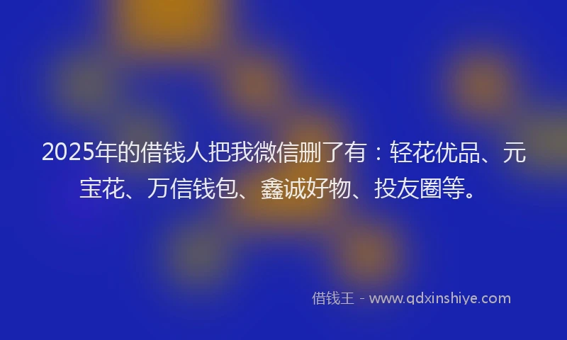 2025年的借钱人把我微信删了有：轻花优品、元宝花、万信钱包、鑫诚好物、投友圈等。