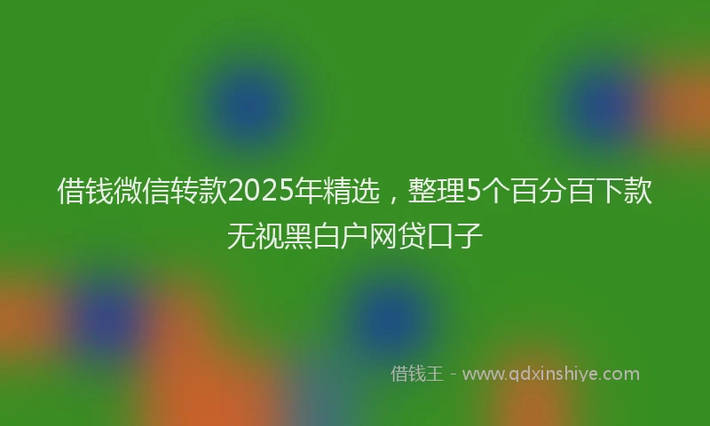 借钱微信转款2025年精选，整理5个百分百下款无视黑白户网贷口子