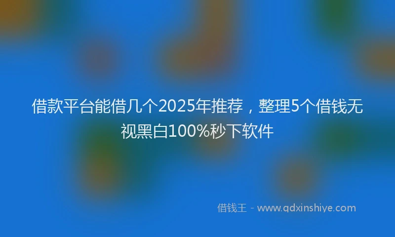 借款平台能借几个2025年推荐，整理5个借钱无视黑白100%秒下软件