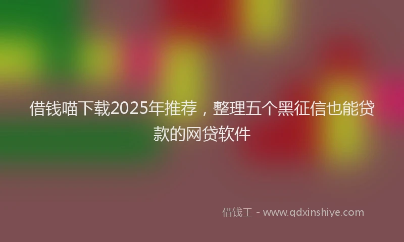 借钱喵下载2025年推荐，整理五个黑征信也能贷款的网贷软件