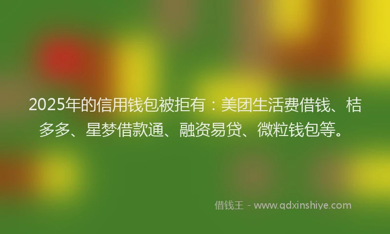 2025年的信用钱包被拒有：美团生活费借钱、桔多多、星梦借款通、融资易贷、微粒钱包等。