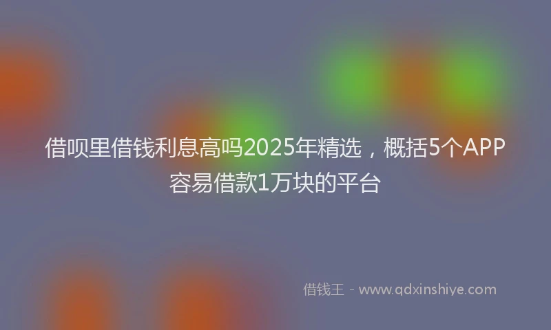 借呗里借钱利息高吗2025年精选,概括5个APP容易借款1万块的平台
