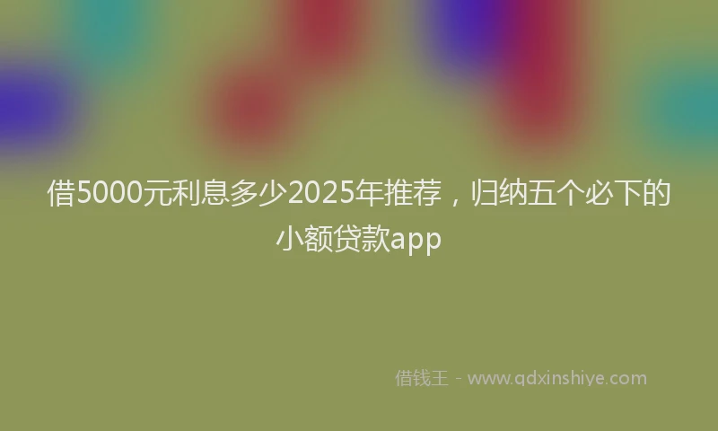 借5000元利息多少2025年推荐，归纳五个必下的小额贷款app
