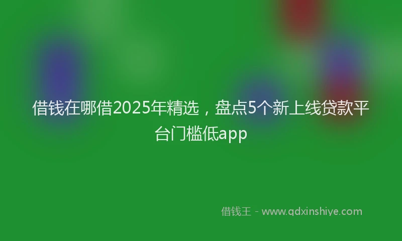 借钱在哪借2025年精选，盘点5个新上线贷款平台门槛低app
