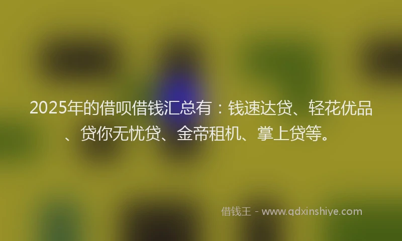 2025年的借呗借钱汇总有：钱速达贷、轻花优品、贷你无忧贷、金帝租机、掌上贷等。