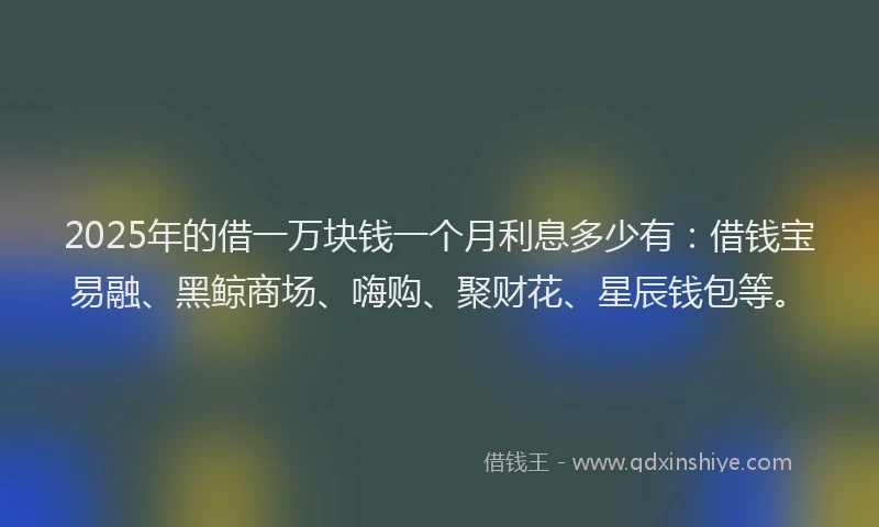2025年的借一万块钱一个月利息多少有：借钱宝易融、黑鲸商场、嗨购、聚财花、星辰钱包等。