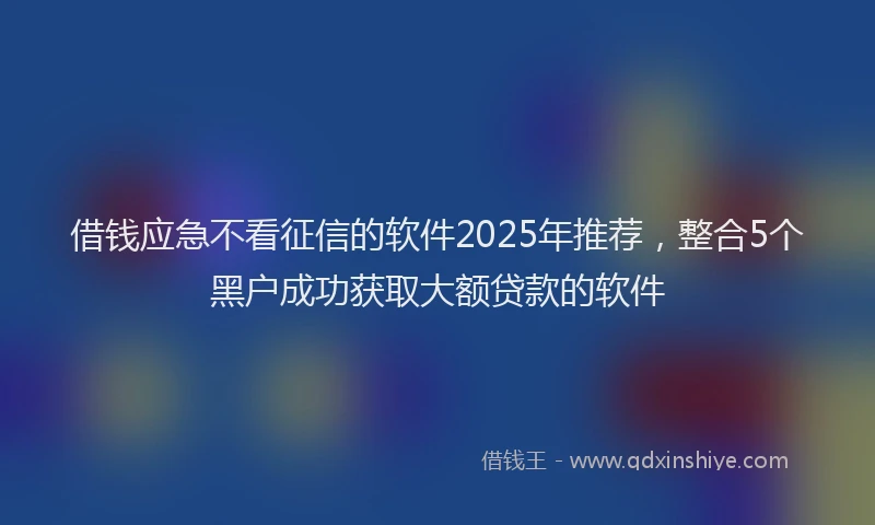 借钱应急不看征信的软件2025年推荐，整合5个黑户成功获取大额贷款的软件