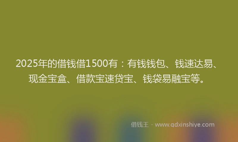 2025年的借钱借1500有：有钱钱包、钱速达易、现金宝盒、借款宝速贷宝、钱袋易融宝等。