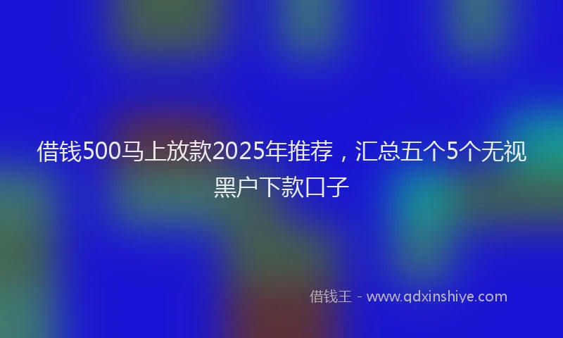 借钱500马上放款2025年推荐，汇总五个5个无视黑户下款口子