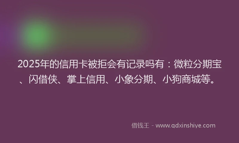 2025年的信用卡被拒会有记录吗有：微粒分期宝、闪借侠、掌上信用、小象分期、小狗商城等。