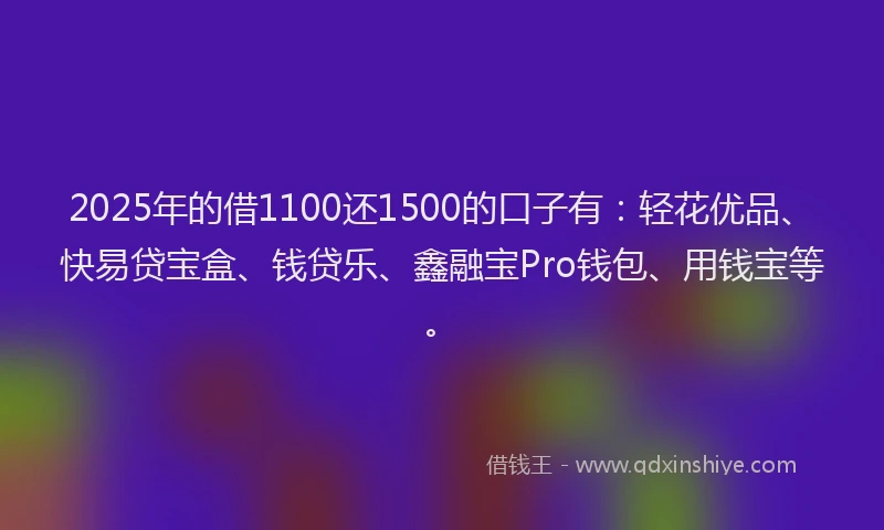 2025年的借1100还1500的口子有：轻花优品、快易贷宝盒、钱贷乐、鑫融宝Pro钱包、用钱宝等。