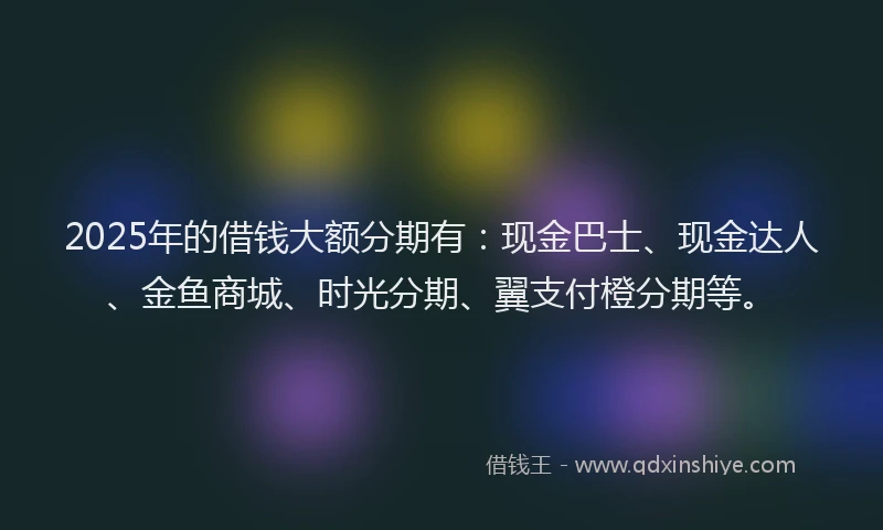 2025年的借钱大额分期有：现金巴士、现金达人、金鱼商城、时光分期、翼支付橙分期等。