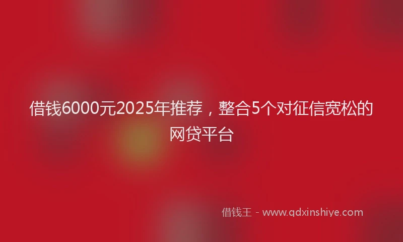 借钱6000元2025年推荐，整合5个对征信宽松的网贷平台