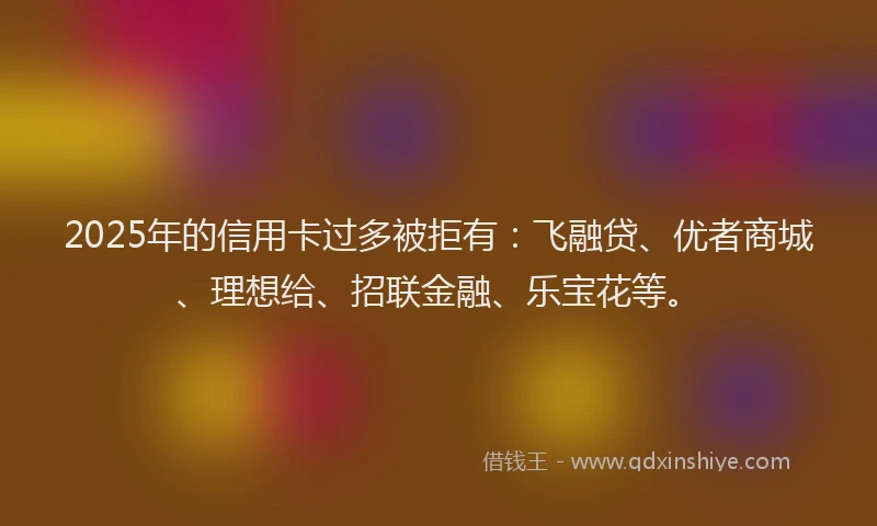 2025年的信用卡过多被拒有：飞融贷、优者商城、理想给、招联金融、乐宝花等。