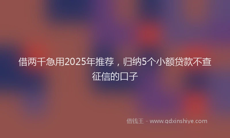 借两千急用2025年推荐，归纳5个小额贷款不查征信的口子