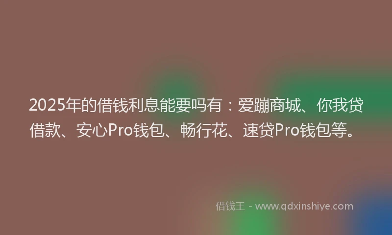 2025年的借钱利息能要吗有：爱蹦商城、你我贷借款、安心Pro钱包、畅行花、速贷Pro钱包等。