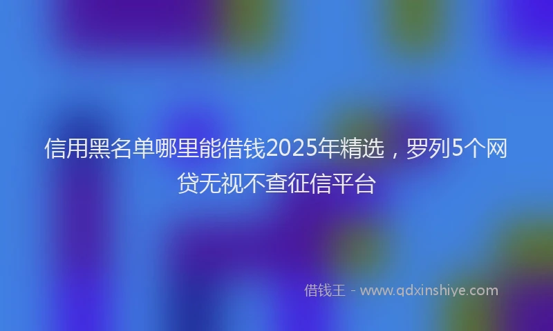 信用黑名单哪里能借钱2025年精选，罗列5个网贷无视不查征信平台