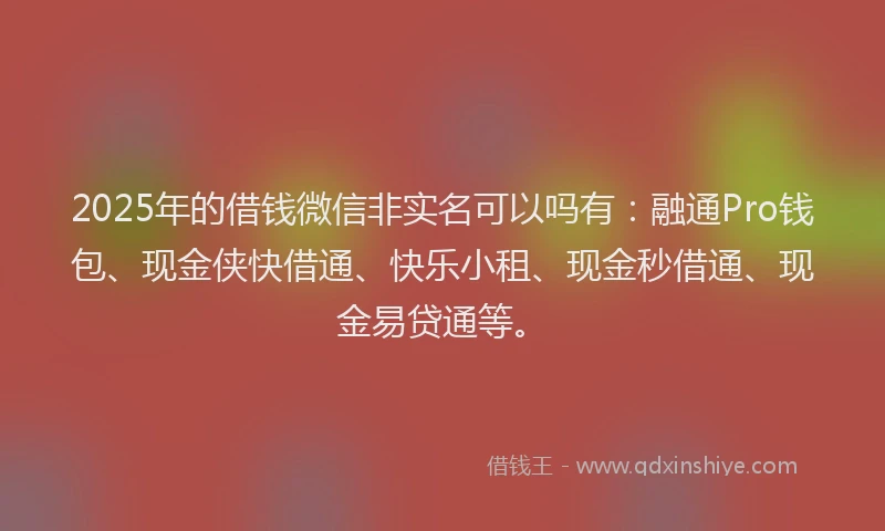 2025年的借钱微信非实名可以吗有：融通Pro钱包、现金侠快借通、快乐小租、现金秒借通、现金易贷通等。
