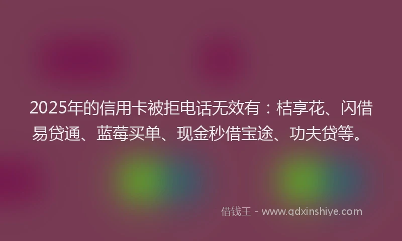 2025年的信用卡被拒电话无效有：桔享花、闪借易贷通、蓝莓买单、现金秒借宝途、功夫贷等。