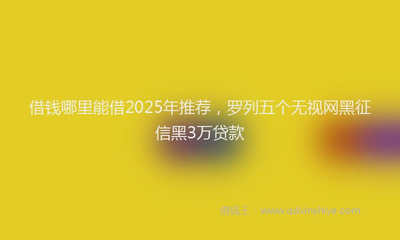 借钱哪里能借2025年推荐，罗列五个无视网黑征信黑3万贷款