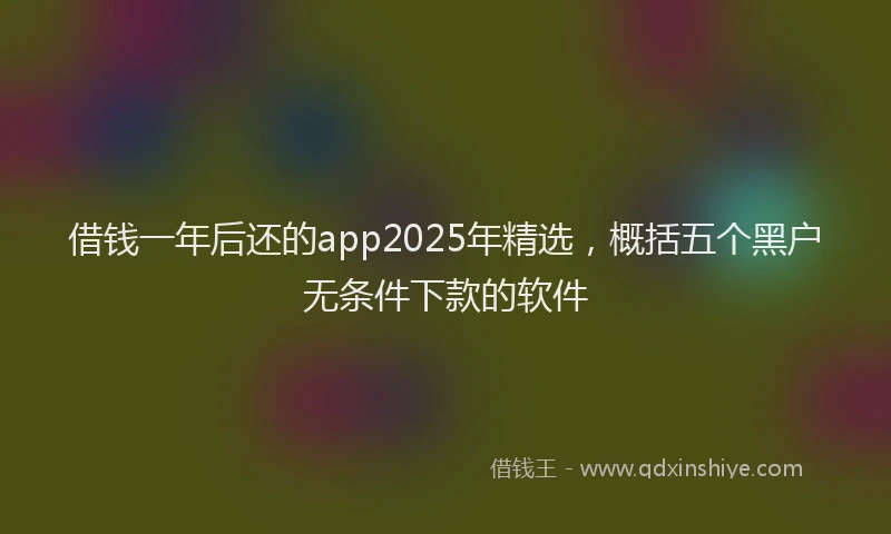 借钱一年后还的app2025年精选，概括五个黑户无条件下款的软件