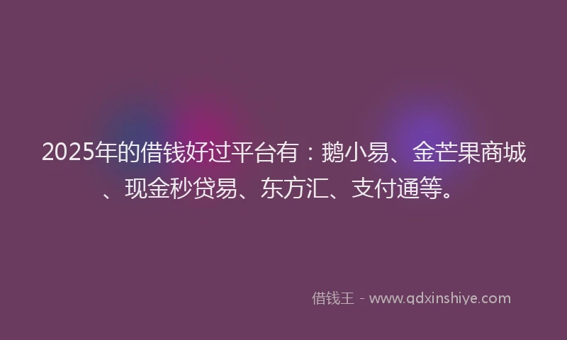 2025年的借钱好过平台有：鹅小易、金芒果商城、现金秒贷易、东方汇、支付通等。
