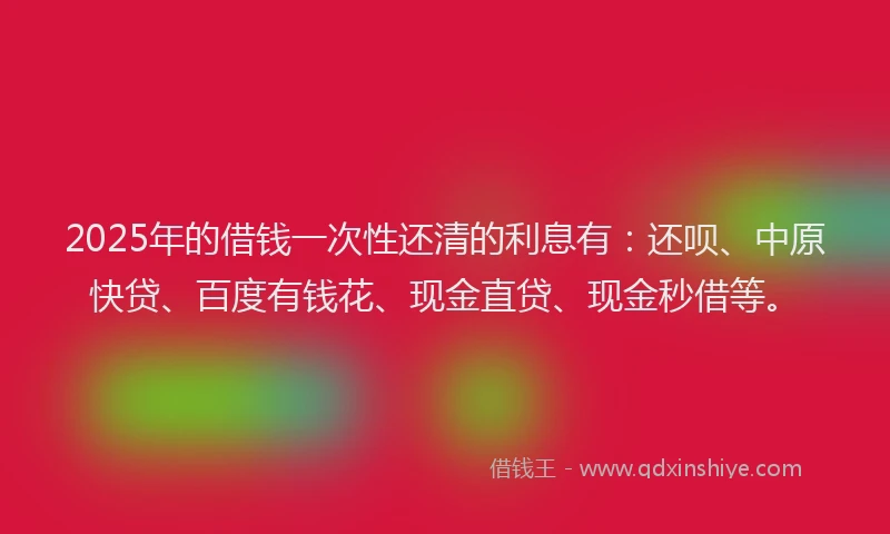 2025年的借钱一次性还清的利息有：还呗、中原快贷、百度有钱花、现金直贷、现金秒借等。