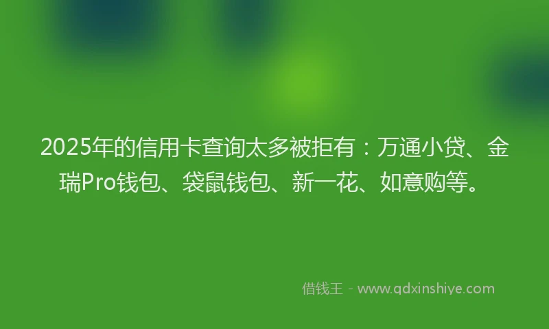2025年的信用卡查询太多被拒有：万通小贷、金瑞Pro钱包、袋鼠钱包、新一花、如意购等。