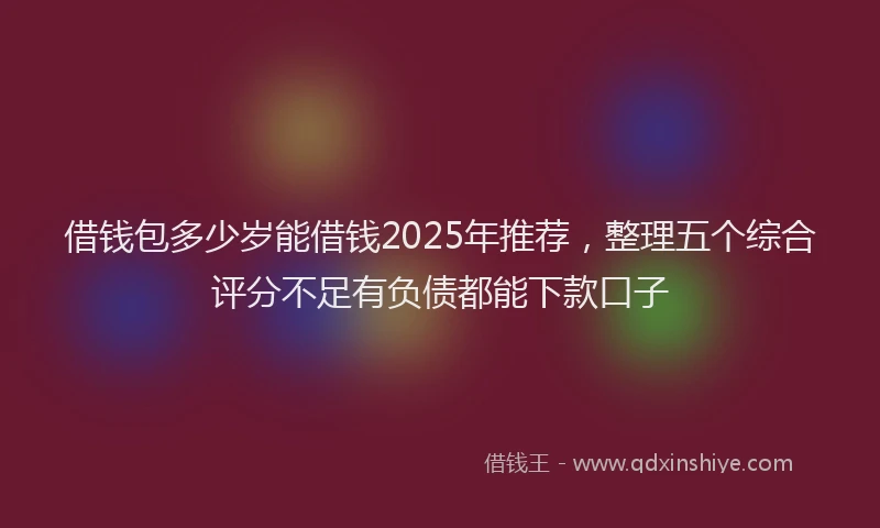 借钱包多少岁能借钱2025年推荐，整理五个综合评分不足有负债都能下款口子
