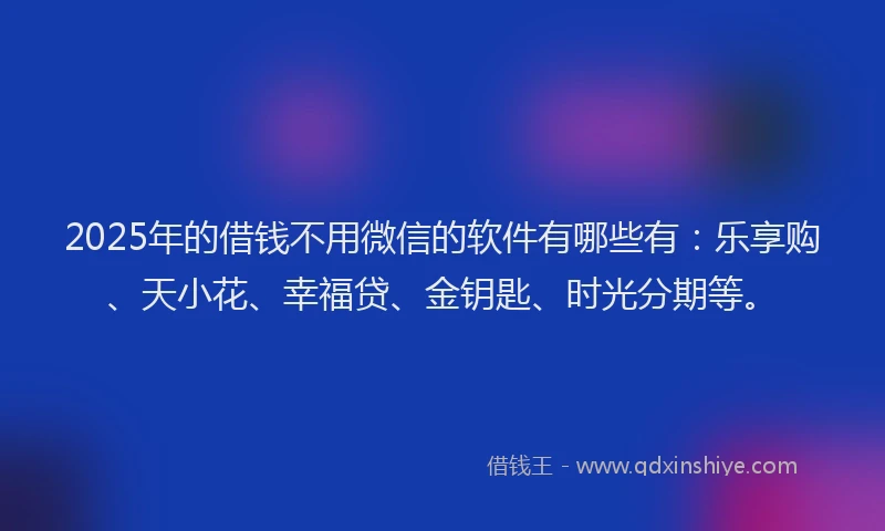 2025年的借钱不用微信的软件有哪些有：乐享购、天小花、幸福贷、金钥匙、时光分期等。